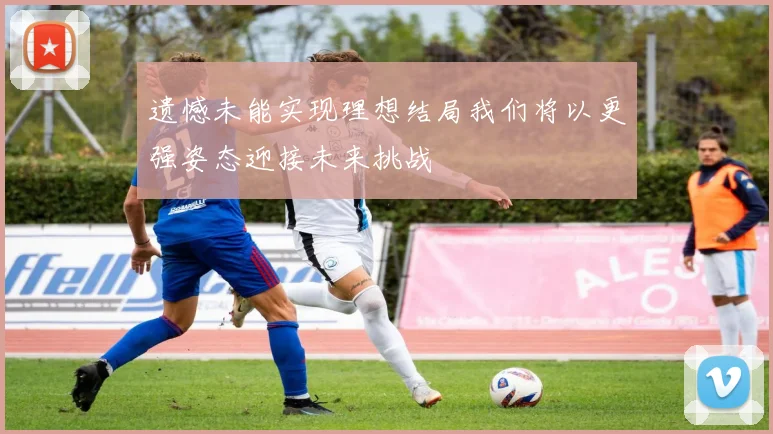 遗憾未能实现理想结局我们将以更强姿态迎接未来挑战