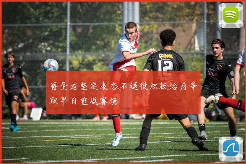 蒋圣龙坚定表态不退役积极治疗争取早日重返赛场