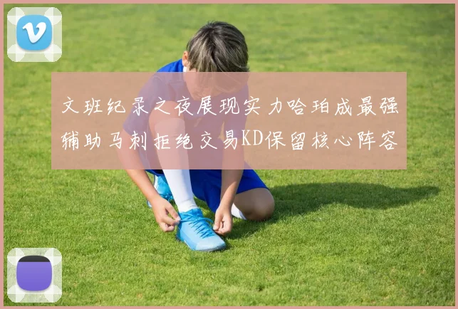 文班纪录之夜展现实力哈珀成最强辅助马刺拒绝交易KD保留核心阵容