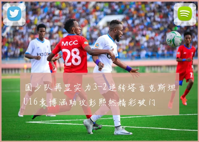 国少队再显实力3-2逆转塔吉克斯坦U16袁博涵助攻彭熙然精彩破门
