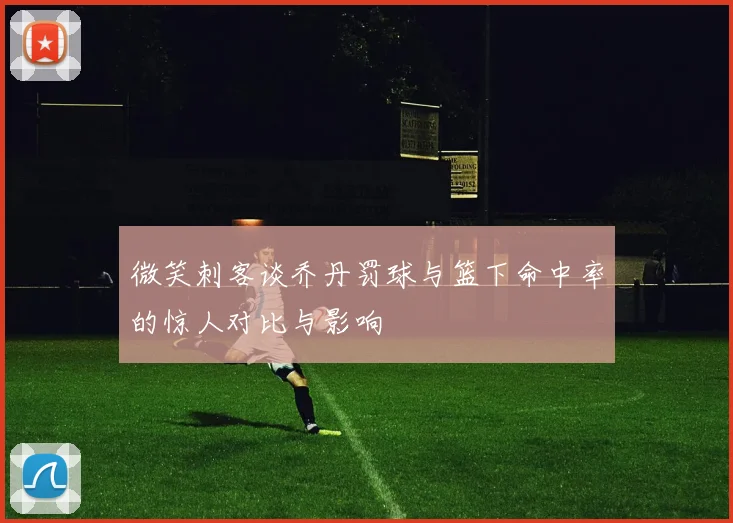微笑刺客谈乔丹罚球与篮下命中率的惊人对比与影响