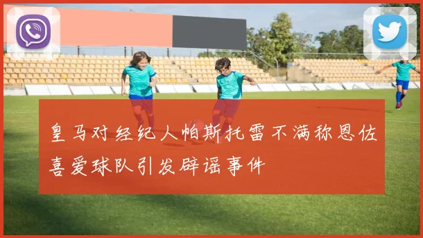 皇马对经纪人帕斯托雷不满称恩佐喜爱球队引发辟谣事件