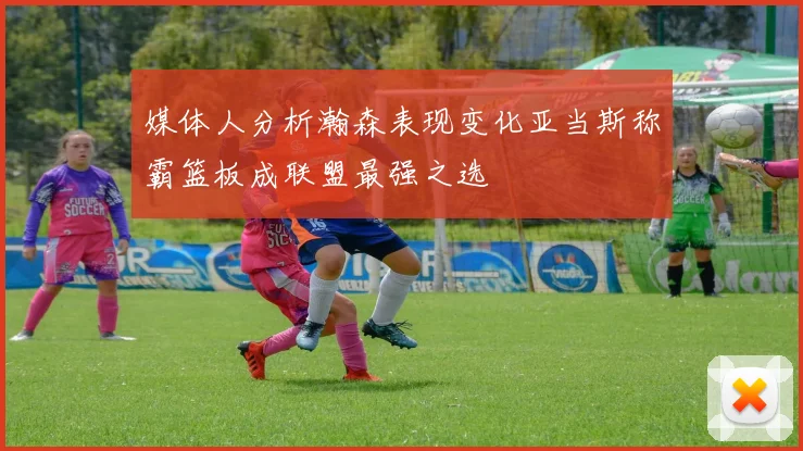 媒体人分析瀚森表现变化亚当斯称霸篮板成联盟最强之选