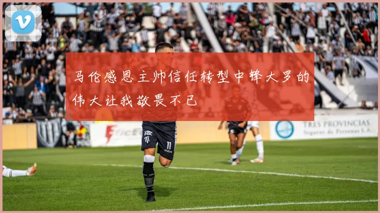 马伦感恩主帅信任转型中锋大罗的伟大让我敬畏不已