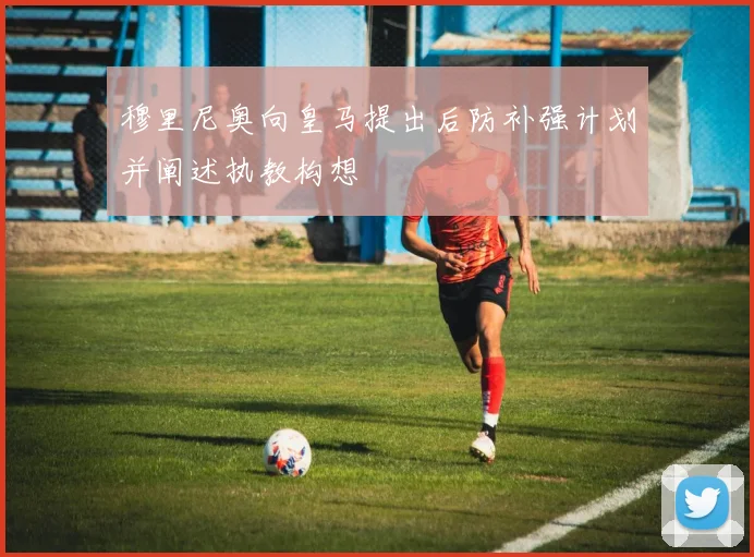 穆里尼奥向皇马提出后防补强计划并阐述执教构想