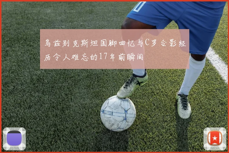 乌兹别克斯坦国脚回忆与C罗合影经历令人难忘的17年前瞬间