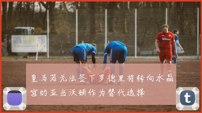 皇马若无法签下罗德里将转向水晶宫的亚当沃顿作为替代选择
