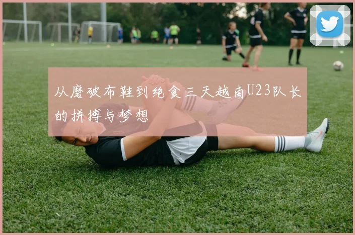 从磨破布鞋到绝食三天越南U23队长的拼搏与梦想