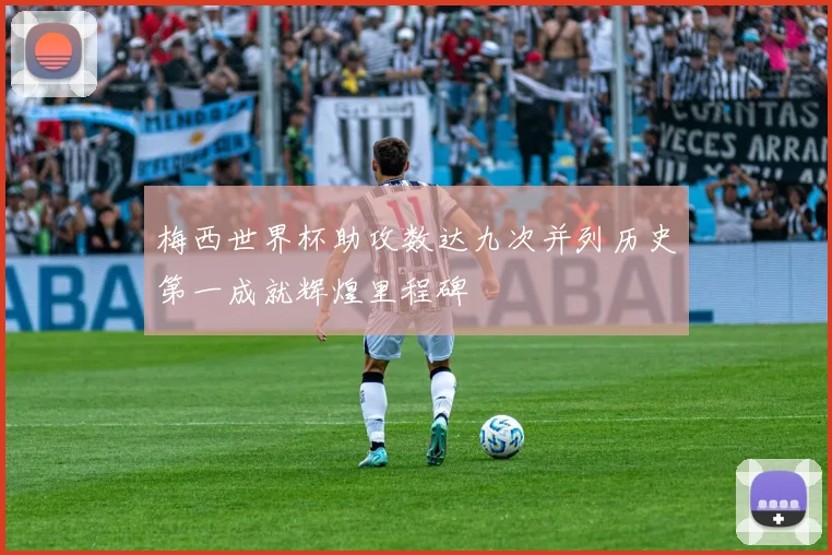 梅西世界杯助攻数达九次并列历史第一成就辉煌里程碑