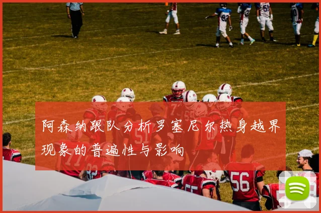 阿森纳跟队分析罗塞尼尔热身越界现象的普遍性与影响