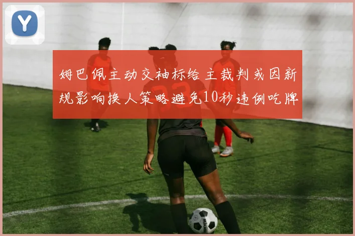 姆巴佩主动交袖标给主裁判或因新规影响换人策略避免10秒违例吃牌