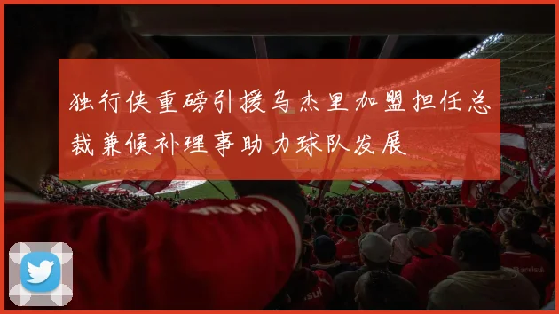 独行侠重磅引援乌杰里加盟担任总裁兼候补理事助力球队发展
