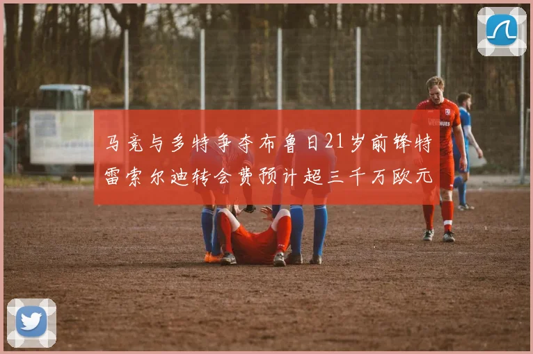 马竞与多特争夺布鲁日21岁前锋特雷索尔迪转会费预计超三千万欧元